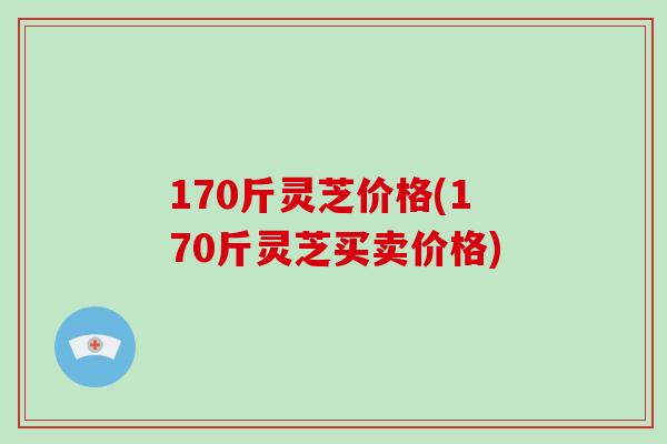 170斤灵芝价格(170斤灵芝买卖价格)