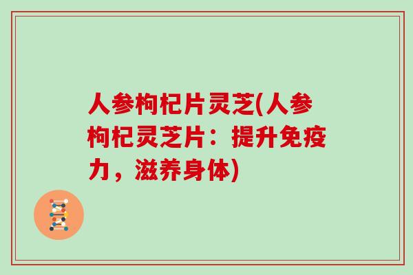 人参枸杞片灵芝(人参枸杞灵芝片：提升免疫力，滋养身体)