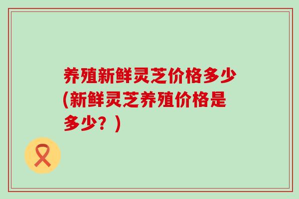 养殖新鲜灵芝价格多少(新鲜灵芝养殖价格是多少？)