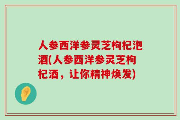 人参西洋参灵芝枸杞泡酒(人参西洋参灵芝枸杞酒，让你精神焕发)