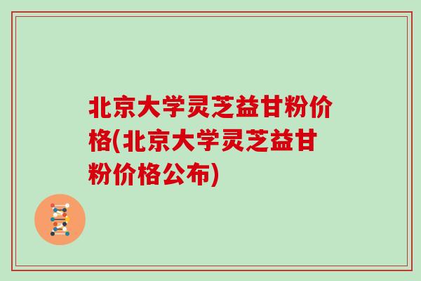 北京大学灵芝益甘粉价格(北京大学灵芝益甘粉价格公布)