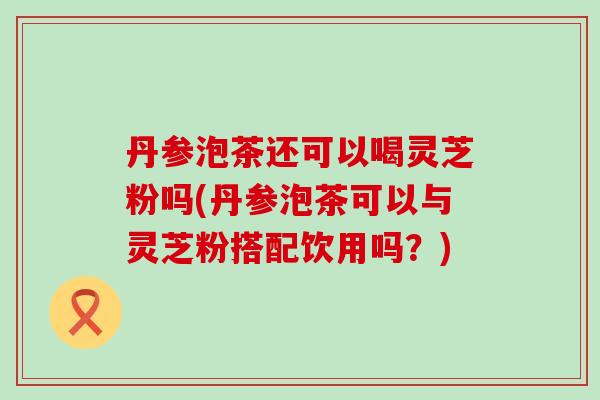 丹参泡茶还可以喝灵芝粉吗(丹参泡茶可以与灵芝粉搭配饮用吗？)