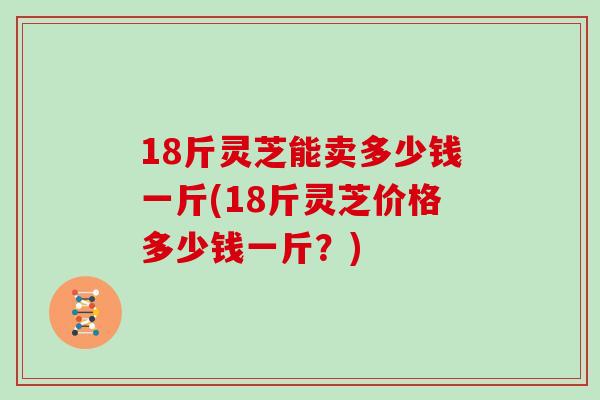 18斤灵芝能卖多少钱一斤(18斤灵芝价格多少钱一斤？)