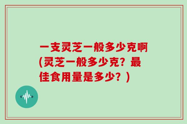 一支灵芝一般多少克啊(灵芝一般多少克？佳食用量是多少？)