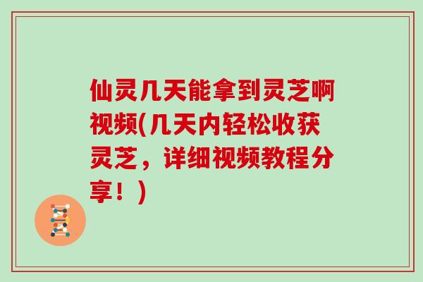 仙灵几天能拿到灵芝啊视频(几天内轻松收获灵芝，详细视频教程分享！)