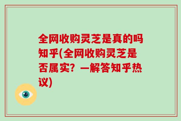 全网收购灵芝是真的吗知乎(全网收购灵芝是否属实？—解答知乎热议)