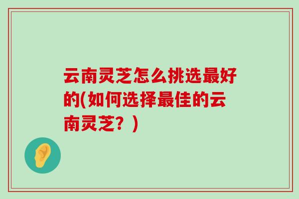 云南灵芝怎么挑选好的(如何选择佳的云南灵芝？)