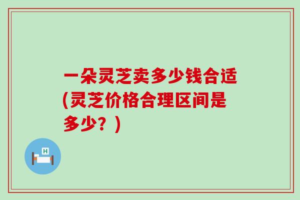 一朵灵芝卖多少钱合适(灵芝价格合理区间是多少？)