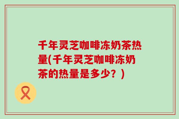 千年灵芝咖啡冻奶茶热量(千年灵芝咖啡冻奶茶的热量是多少？)