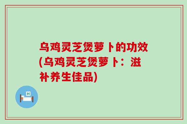 乌鸡灵芝煲萝卜的功效(乌鸡灵芝煲萝卜：滋补养生佳品)