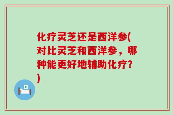 灵芝还是西洋参(对比灵芝和西洋参，哪种能更好地辅助？)