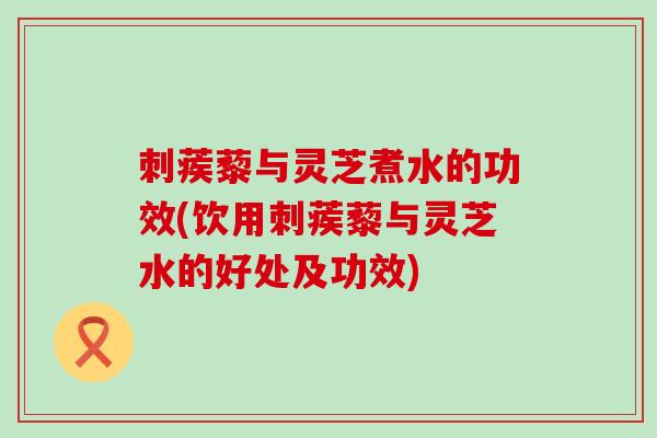 刺蒺藜与灵芝煮水的功效(饮用刺蒺藜与灵芝水的好处及功效)