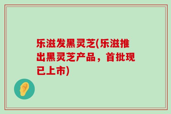 乐滋发黑灵芝(乐滋推出黑灵芝产品，首批现已上市)