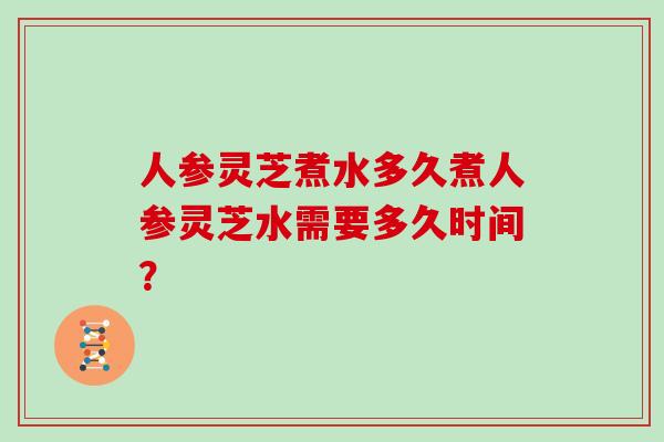 人参灵芝煮水多久煮人参灵芝水需要多久时间？