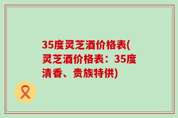 35度灵芝酒价格表(灵芝酒价格表：35度清香、贵族特供)