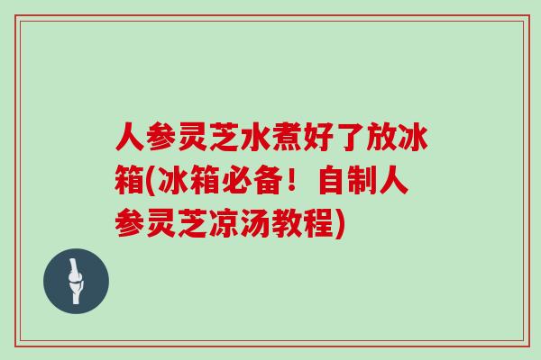 人参灵芝水煮好了放冰箱(冰箱必备！自制人参灵芝凉汤教程)