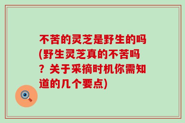 不苦的灵芝是野生的吗(野生灵芝真的不苦吗？关于采摘时机你需知道的几个要点)