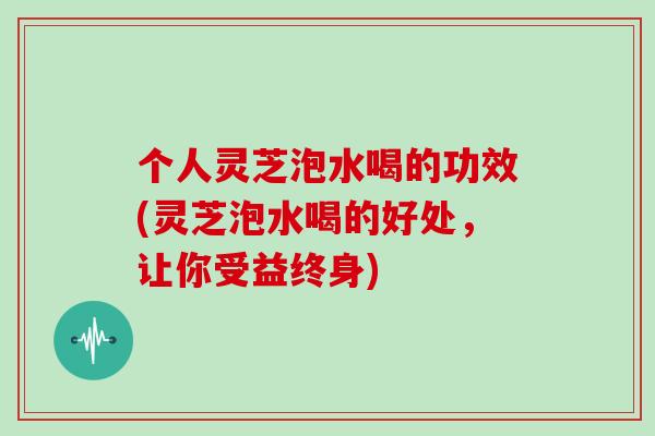 个人灵芝泡水喝的功效(灵芝泡水喝的好处，让你受益终身)