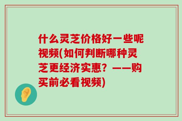 什么灵芝价格好一些呢视频(如何判断哪种灵芝更经济实惠？——购买前必看视频)