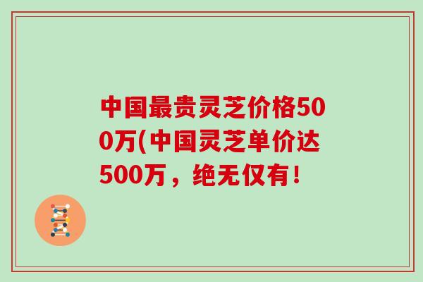 中国贵灵芝价格500万(中国灵芝单价达500万，绝无仅有！