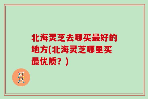 北海灵芝去哪买好的地方(北海灵芝哪里买优质？)