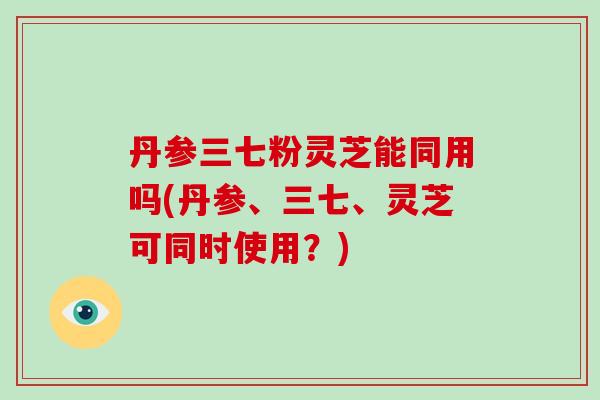 丹参三七粉灵芝能同用吗(丹参、三七、灵芝可同时使用？)