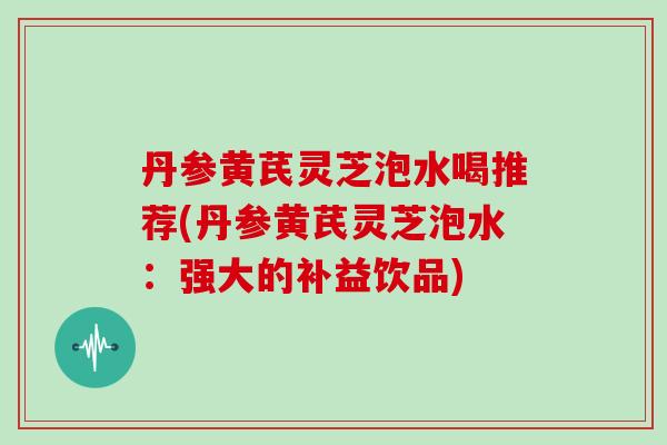 丹参黄芪灵芝泡水喝推荐(丹参黄芪灵芝泡水：强大的补益饮品)