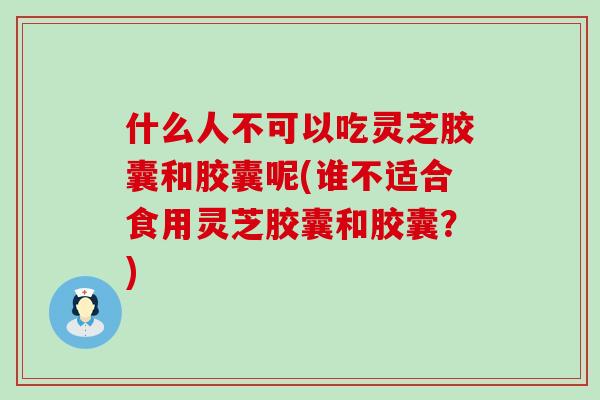 什么人不可以吃灵芝胶囊和胶囊呢(谁不适合食用灵芝胶囊和胶囊？)