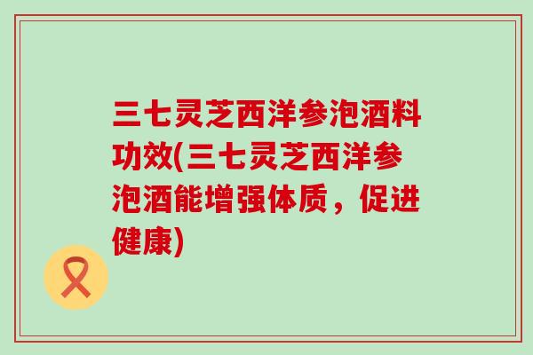 三七灵芝西洋参泡酒料功效(三七灵芝西洋参泡酒能增强体质，促进健康)