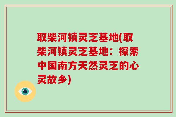 取柴河镇灵芝基地(取柴河镇灵芝基地：探索中国南方天然灵芝的心灵故乡)