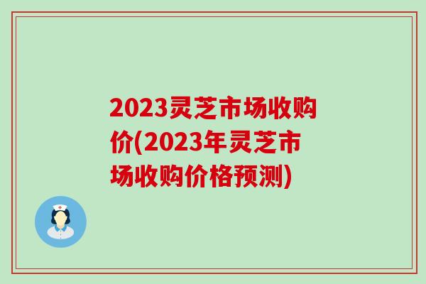 2023灵芝市场收购价(2023年灵芝市场收购价格预测)