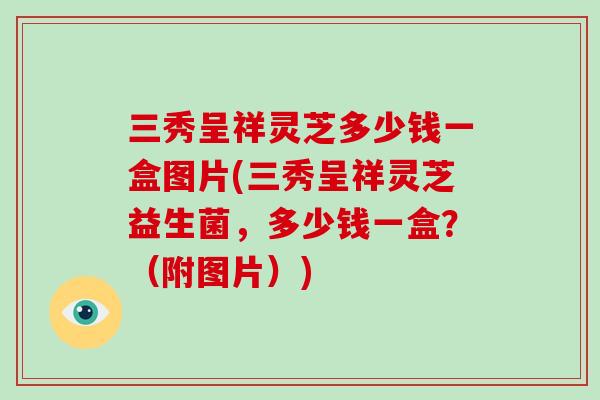 三秀呈祥灵芝多少钱一盒图片(三秀呈祥灵芝益生菌，多少钱一盒？（附图片）)