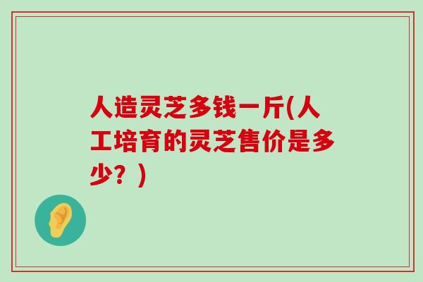 人造灵芝多钱一斤(人工培育的灵芝售价是多少？)