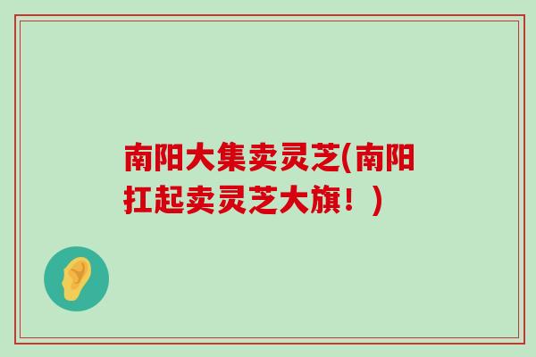 南阳大集卖灵芝(南阳扛起卖灵芝大旗！)