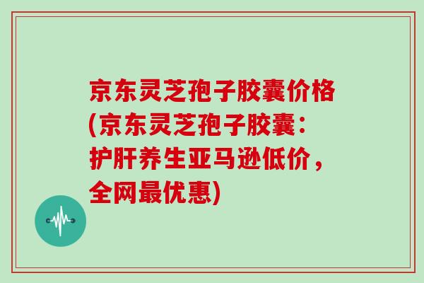 京东灵芝孢子胶囊价格(京东灵芝孢子胶囊：养生亚马逊低价，全网优惠)