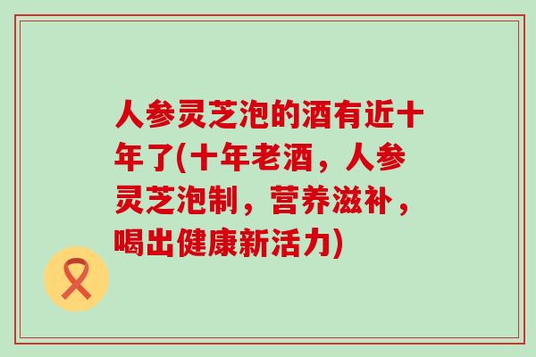 人参灵芝泡的酒有近十年了(十年老酒，人参灵芝泡制，营养滋补，喝出健康新活力)