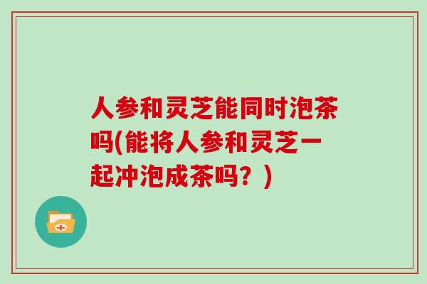 人参和灵芝能同时泡茶吗(能将人参和灵芝一起冲泡成茶吗？)