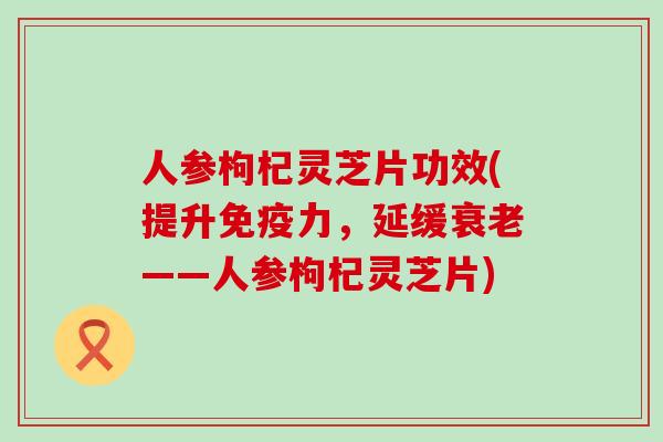 人参枸杞灵芝片功效(提升免疫力，延缓——人参枸杞灵芝片)