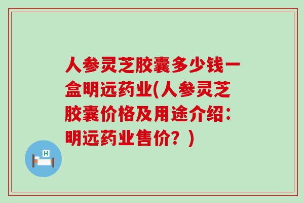 人参灵芝胶囊多少钱一盒明远药业(人参灵芝胶囊价格及用途介绍：明远药业售价？)