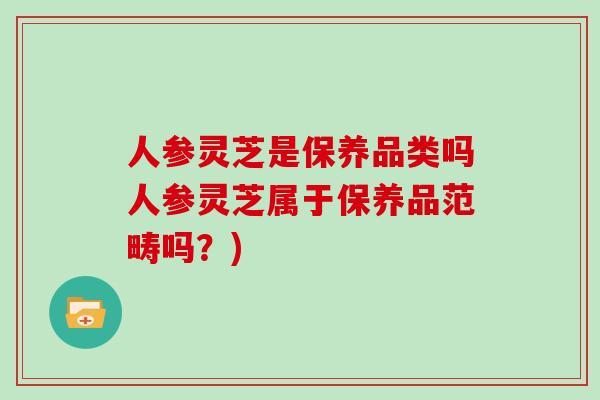 人参灵芝是保养品类吗人参灵芝属于保养品范畴吗？)