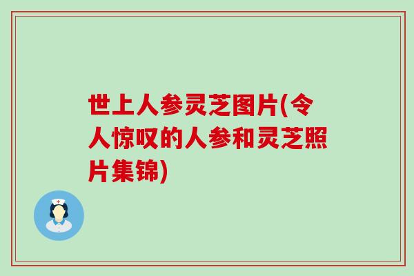 世上人参灵芝图片(令人惊叹的人参和灵芝照片集锦)