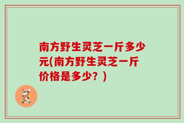 南方野生灵芝一斤多少元(南方野生灵芝一斤价格是多少？)