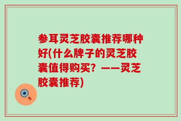 参耳灵芝胶囊推荐哪种好(什么牌子的灵芝胶囊值得购买？——灵芝胶囊推荐)