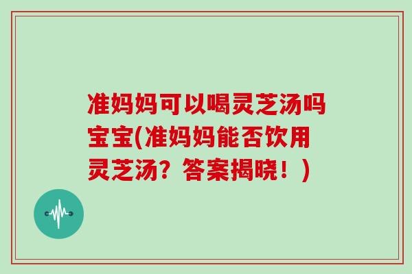 准妈妈可以喝灵芝汤吗宝宝(准妈妈能否饮用灵芝汤？答案揭晓！)