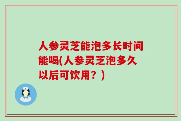 人参灵芝能泡多长时间能喝(人参灵芝泡多久以后可饮用？)