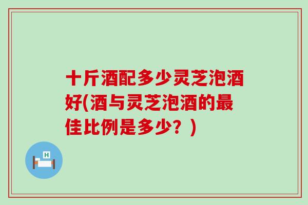 十斤酒配多少灵芝泡酒好(酒与灵芝泡酒的佳比例是多少？)