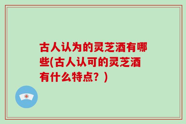 古人认为的灵芝酒有哪些(古人认可的灵芝酒有什么特点？)