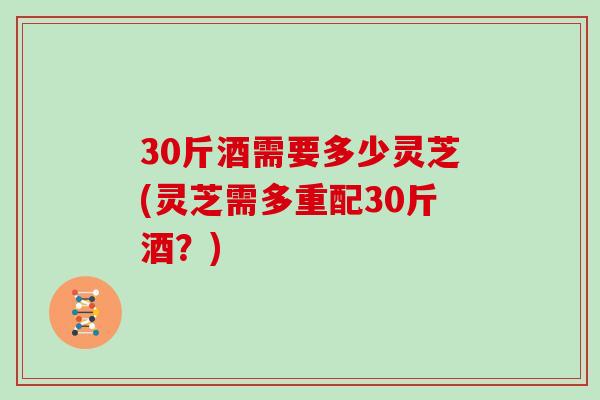 30斤酒需要多少灵芝(灵芝需多重配30斤酒？)