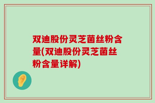 双迪股份灵芝菌丝粉含量(双迪股份灵芝菌丝粉含量详解)