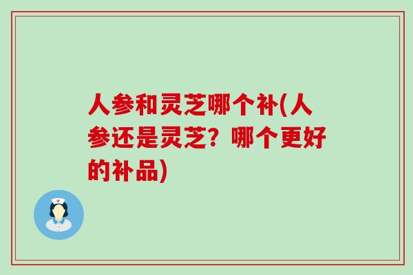 人参和灵芝哪个补(人参还是灵芝？哪个更好的补品)